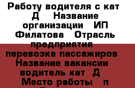 Работу водителя с кат “Д“ › Название организации ­ ИП Филатова › Отрасль предприятия ­ перевозка пассажиров › Название вакансии ­ водитель кат.“Д“ › Место работы ­ п.Тульский › Минимальный оклад ­ 15 000 › Максимальный оклад ­ 26 000 › Возраст от ­ 25 › Возраст до ­ 60 - Адыгея респ., Майкоп г. Работа » Вакансии   . Адыгея респ.